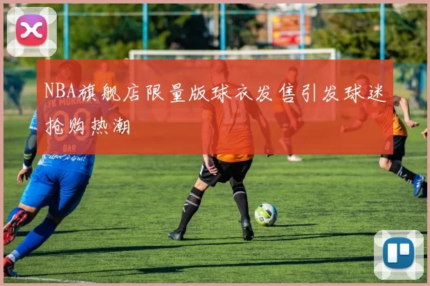 NBA旗舰店限量版球衣发售引发球迷抢购热潮