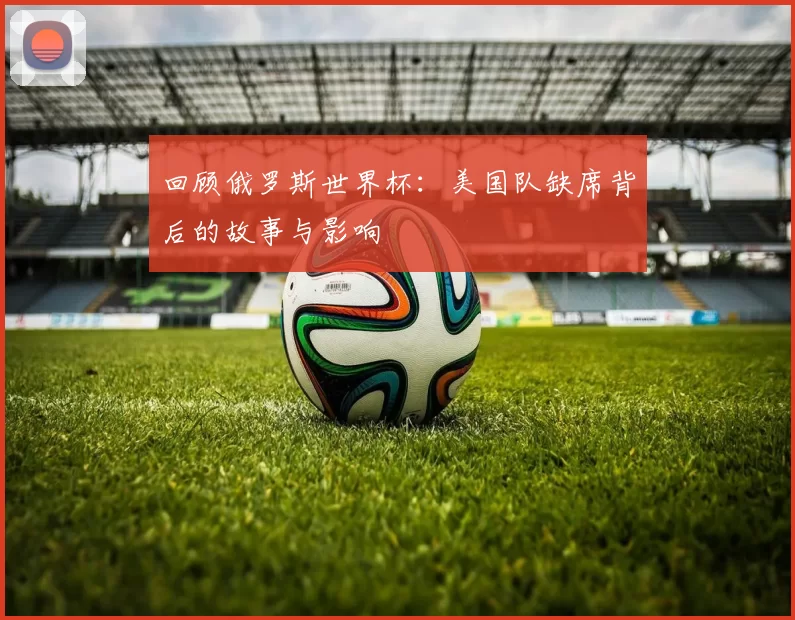 回顾俄罗斯世界杯：美国队缺席背后的故事与影响