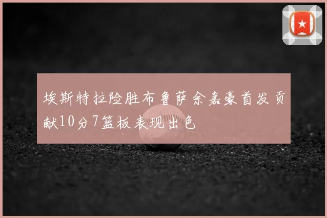 埃斯特拉险胜布鲁萨余嘉豪首发贡献10分7篮板表现出色