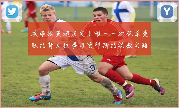 埃弗顿英超历史上唯一一次双杀曼联的背后故事与莫耶斯的执教之路
