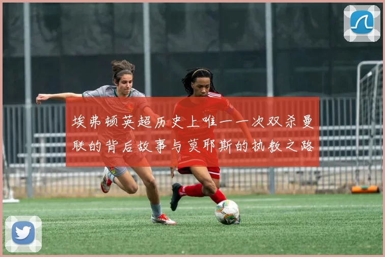 埃弗顿英超历史上唯一一次双杀曼联的背后故事与莫耶斯的执教之路