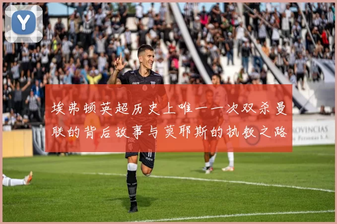 埃弗顿英超历史上唯一一次双杀曼联的背后故事与莫耶斯的执教之路