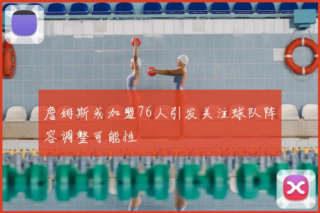 詹姆斯或加盟76人引发关注球队阵容调整可能性