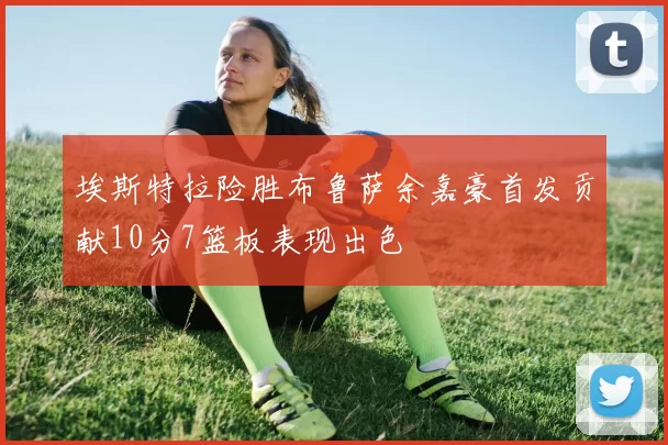 埃斯特拉险胜布鲁萨余嘉豪首发贡献10分7篮板表现出色