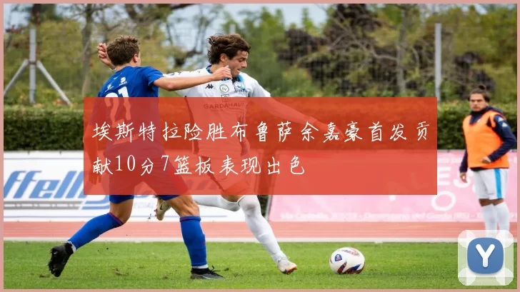 埃斯特拉险胜布鲁萨余嘉豪首发贡献10分7篮板表现出色