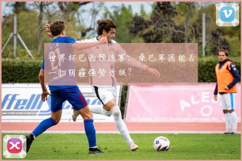 世界杯巴西预选赛:桑巴军团能否一扫阴霾强势晋级?