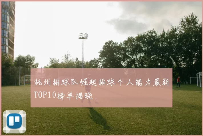 杭州排球队崛起排球个人能力最新TOP10榜单揭晓