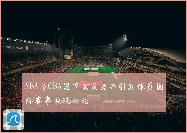 NBA与CBA篮筐高度差异引发球员国际赛事表现讨论