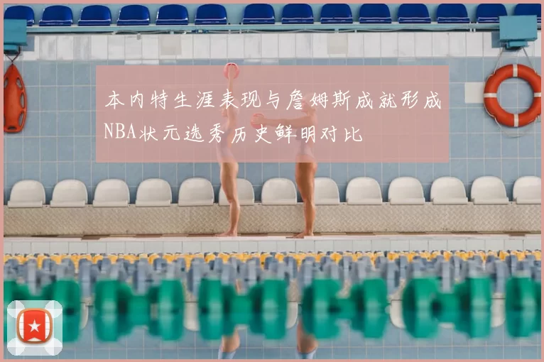 本内特生涯表现与詹姆斯成就形成NBA状元选秀历史鲜明对比