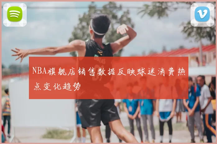 NBA旗舰店销售数据反映球迷消费热点变化趋势