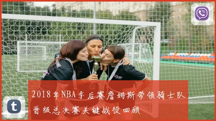2018年NBA季后赛詹姆斯带领骑士队晋级总决赛关键战役回顾
