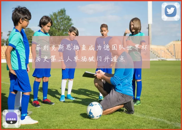 菲利克斯恩梅查成为德国队世界杯历史第三人单场破门并造点