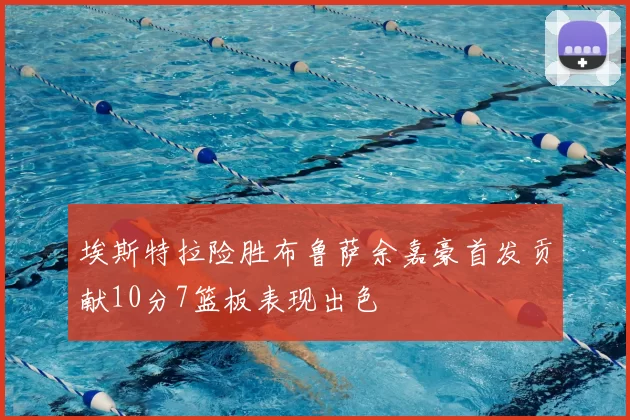埃斯特拉险胜布鲁萨余嘉豪首发贡献10分7篮板表现出色