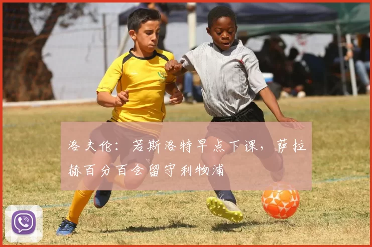 洛夫伦：若斯洛特早点下课，萨拉赫百分百会留守利物浦
