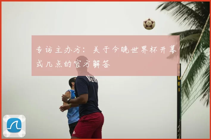专访主办方：关于今晚世界杯开幕式几点的官方解答