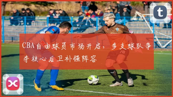 CBA自由球员市场开启，多支球队争夺核心后卫补强阵容
