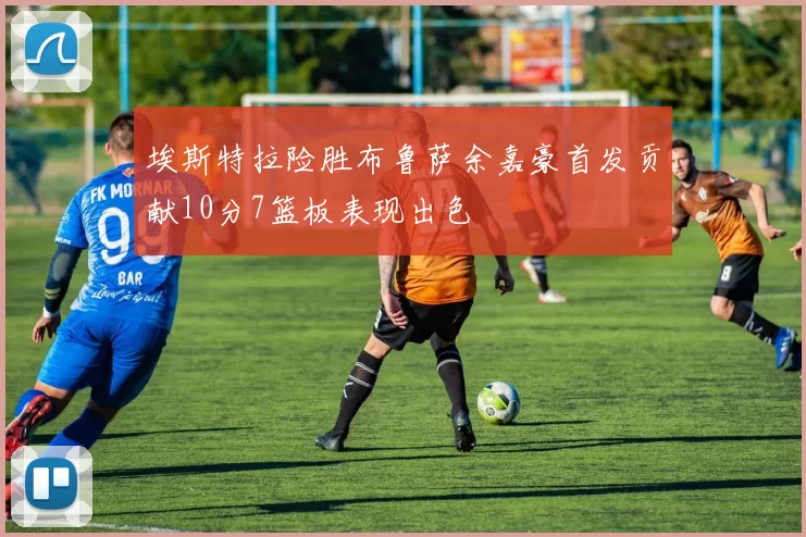 埃斯特拉险胜布鲁萨余嘉豪首发贡献10分7篮板表现出色