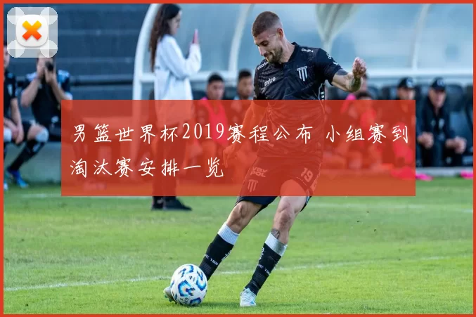 男篮世界杯2019赛程公布 小组赛到淘汰赛安排一览
