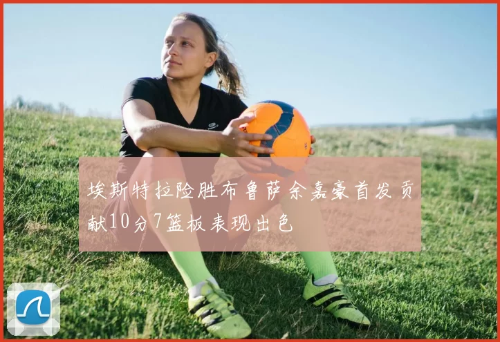 埃斯特拉险胜布鲁萨余嘉豪首发贡献10分7篮板表现出色